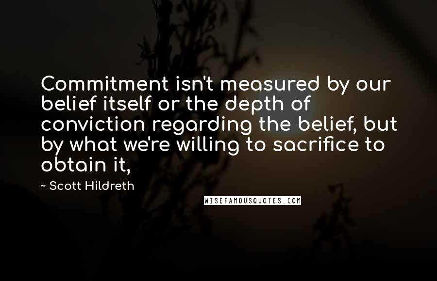 Scott Hildreth Quotes: Commitment isn't measured by our belief itself or the depth of conviction regarding the belief, but by what we're willing to sacrifice to obtain it,