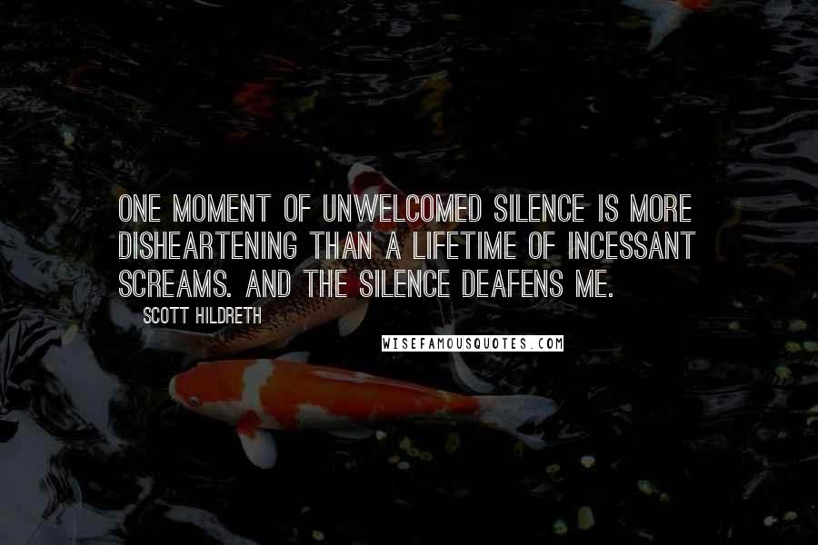 Scott Hildreth Quotes: One moment of unwelcomed silence is more disheartening than a lifetime of incessant screams. And the silence deafens me.