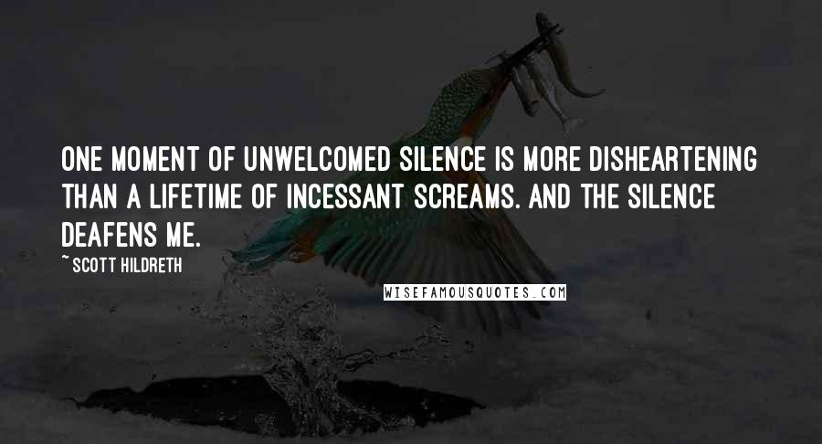 Scott Hildreth Quotes: One moment of unwelcomed silence is more disheartening than a lifetime of incessant screams. And the silence deafens me.