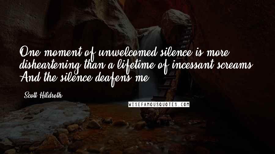 Scott Hildreth Quotes: One moment of unwelcomed silence is more disheartening than a lifetime of incessant screams. And the silence deafens me.