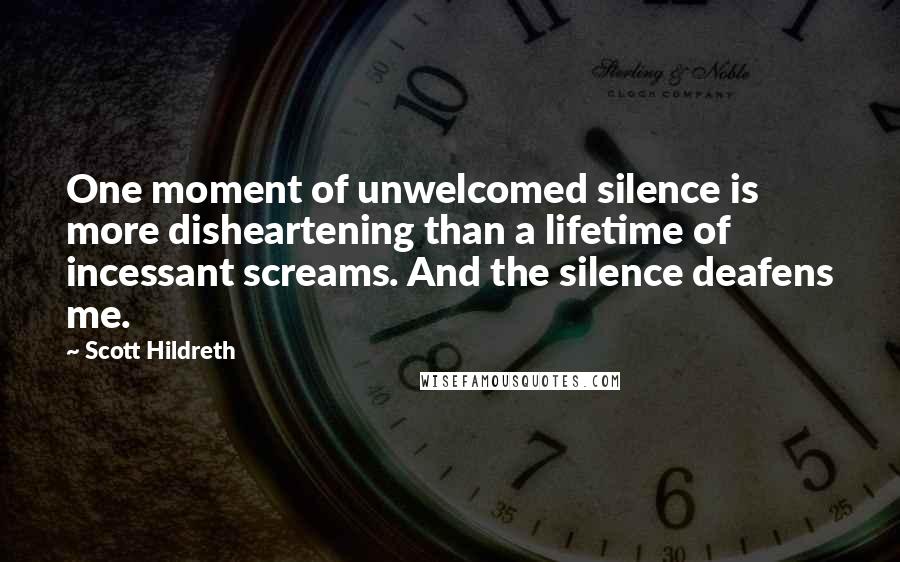 Scott Hildreth Quotes: One moment of unwelcomed silence is more disheartening than a lifetime of incessant screams. And the silence deafens me.