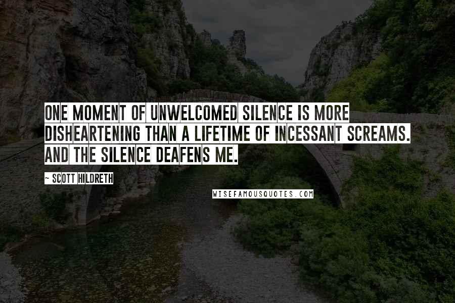 Scott Hildreth Quotes: One moment of unwelcomed silence is more disheartening than a lifetime of incessant screams. And the silence deafens me.