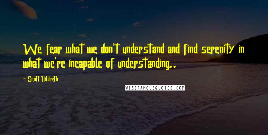 Scott Hildreth Quotes: We fear what we don't understand and find serenity in what we're incapable of understanding..