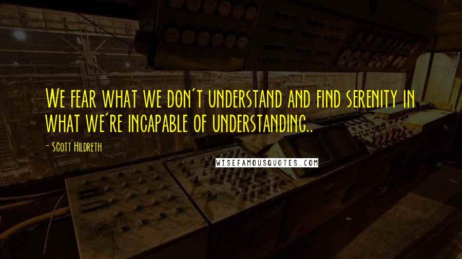 Scott Hildreth Quotes: We fear what we don't understand and find serenity in what we're incapable of understanding..