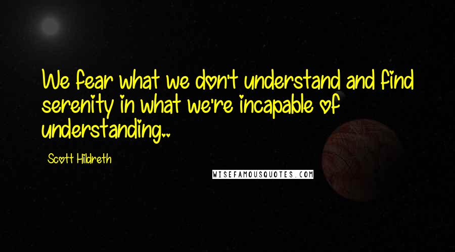 Scott Hildreth Quotes: We fear what we don't understand and find serenity in what we're incapable of understanding..