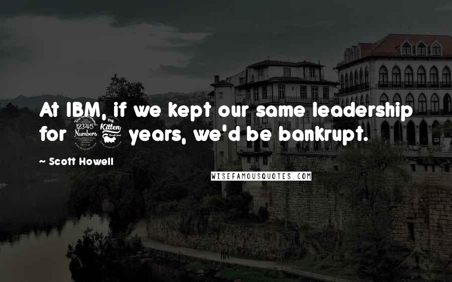 Scott Howell Quotes: At IBM, if we kept our same leadership for 36 years, we'd be bankrupt.