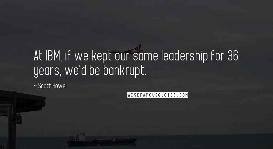 Scott Howell Quotes: At IBM, if we kept our same leadership for 36 years, we'd be bankrupt.