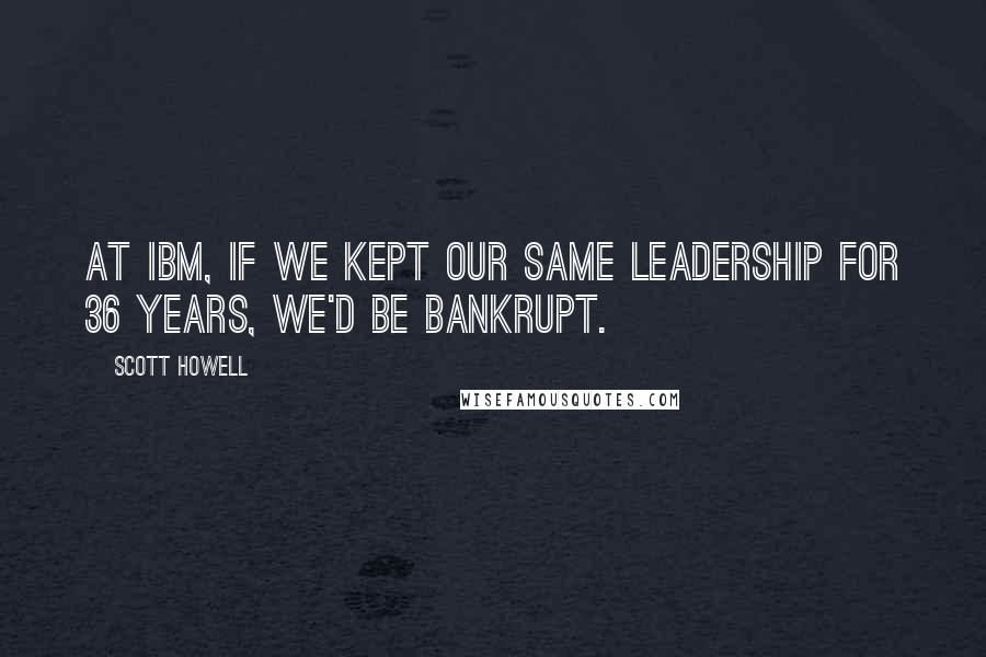 Scott Howell Quotes: At IBM, if we kept our same leadership for 36 years, we'd be bankrupt.