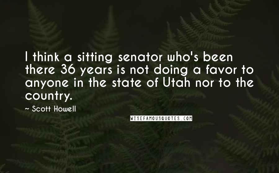 Scott Howell Quotes: I think a sitting senator who's been there 36 years is not doing a favor to anyone in the state of Utah nor to the country.
