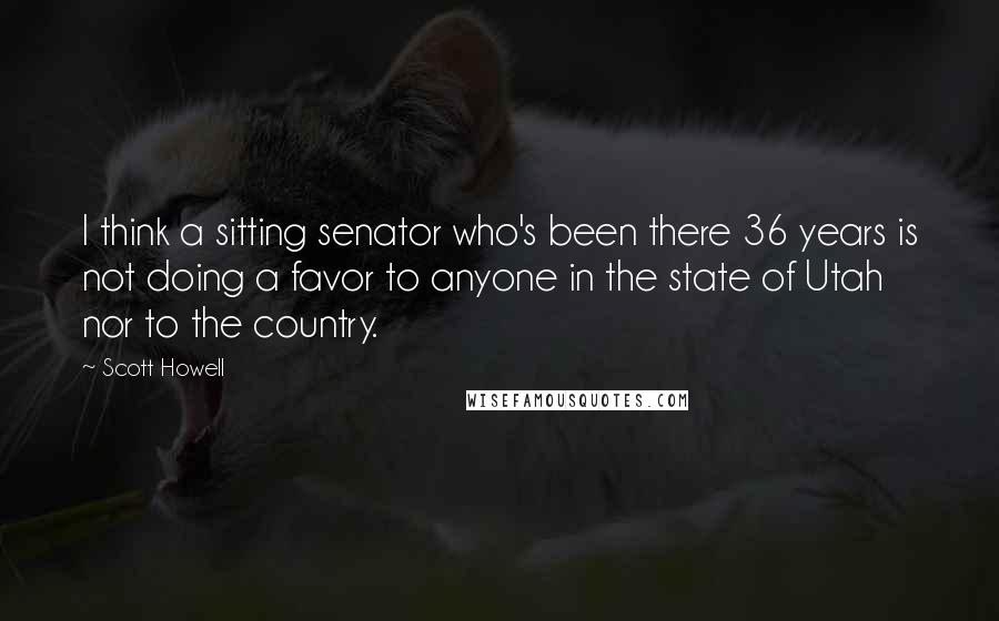Scott Howell Quotes: I think a sitting senator who's been there 36 years is not doing a favor to anyone in the state of Utah nor to the country.