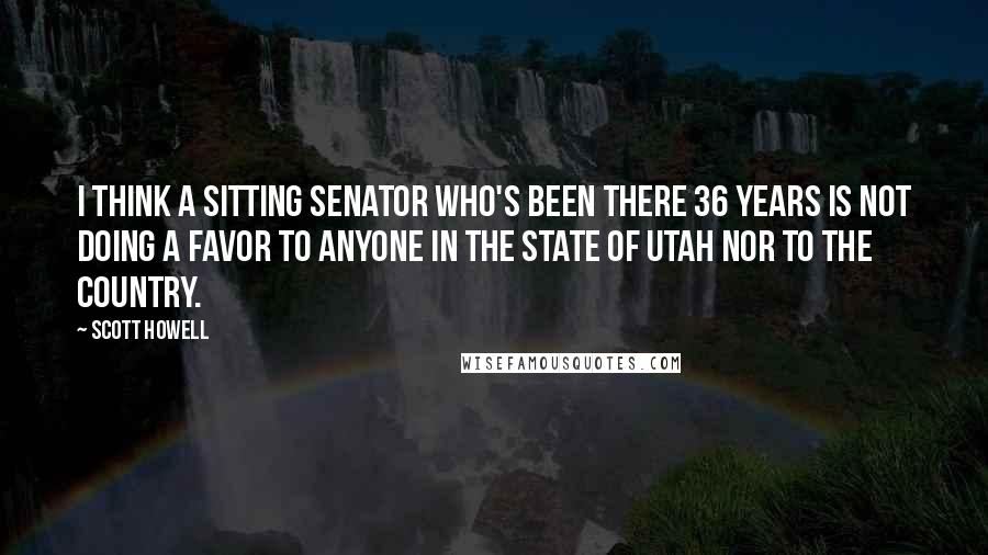 Scott Howell Quotes: I think a sitting senator who's been there 36 years is not doing a favor to anyone in the state of Utah nor to the country.