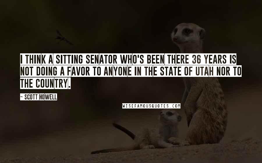 Scott Howell Quotes: I think a sitting senator who's been there 36 years is not doing a favor to anyone in the state of Utah nor to the country.