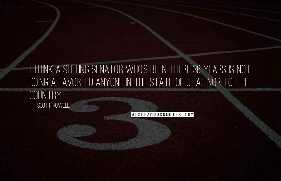 Scott Howell Quotes: I think a sitting senator who's been there 36 years is not doing a favor to anyone in the state of Utah nor to the country.
