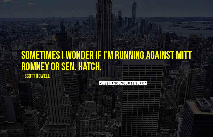 Scott Howell Quotes: Sometimes I wonder if I'm running against Mitt Romney or Sen. Hatch.