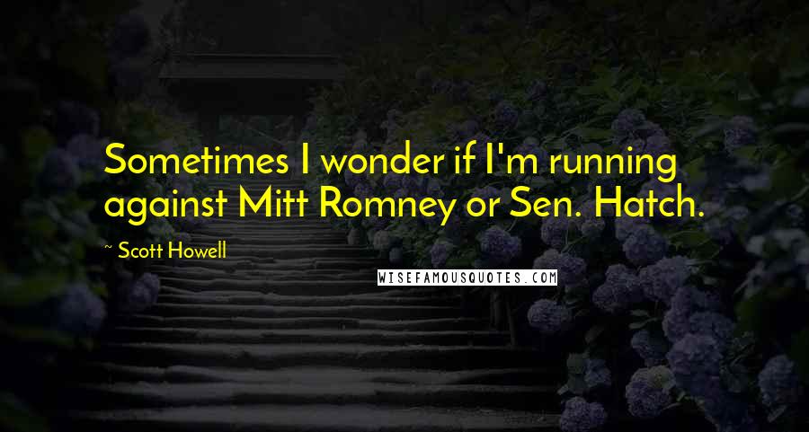 Scott Howell Quotes: Sometimes I wonder if I'm running against Mitt Romney or Sen. Hatch.