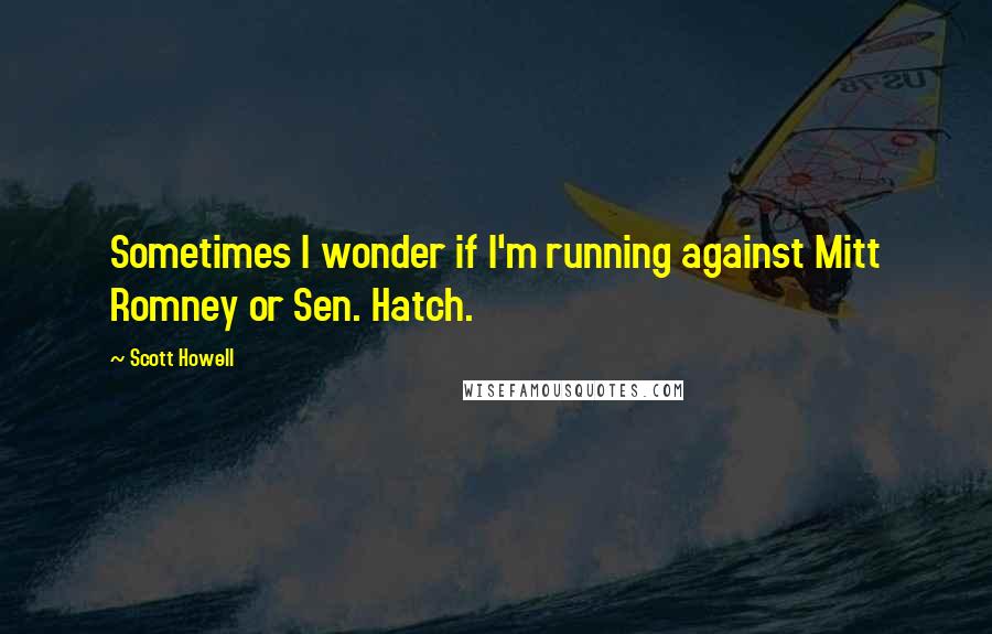 Scott Howell Quotes: Sometimes I wonder if I'm running against Mitt Romney or Sen. Hatch.