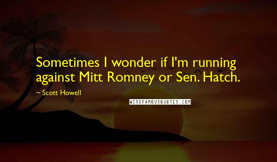 Scott Howell Quotes: Sometimes I wonder if I'm running against Mitt Romney or Sen. Hatch.