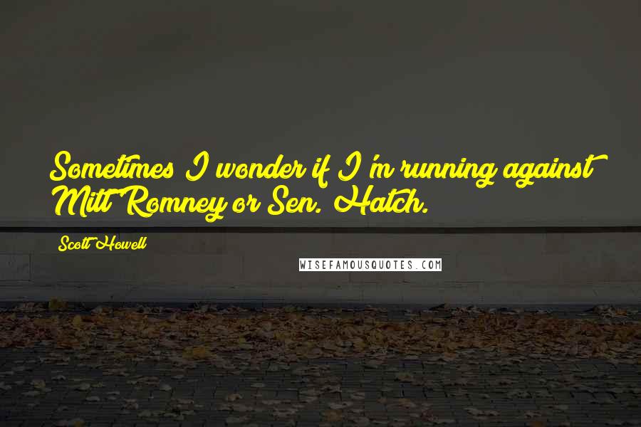 Scott Howell Quotes: Sometimes I wonder if I'm running against Mitt Romney or Sen. Hatch.