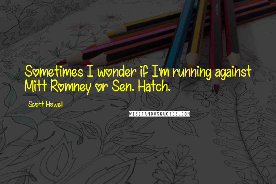 Scott Howell Quotes: Sometimes I wonder if I'm running against Mitt Romney or Sen. Hatch.