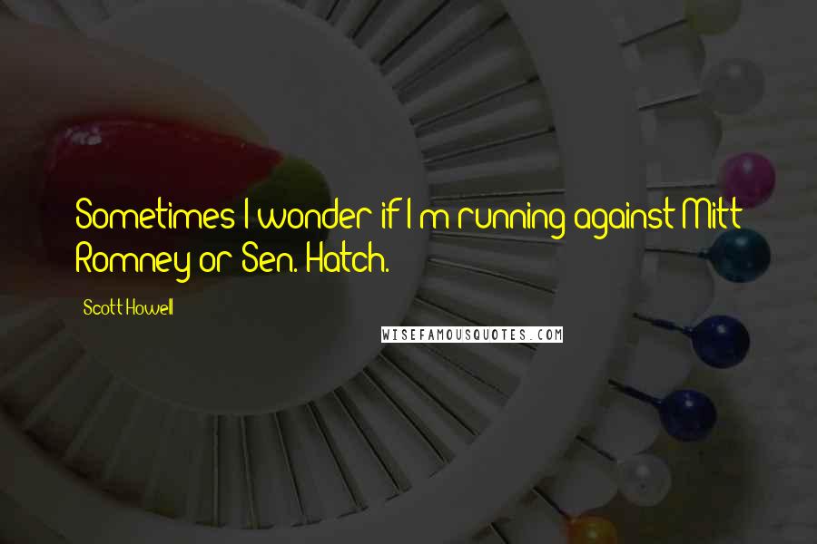Scott Howell Quotes: Sometimes I wonder if I'm running against Mitt Romney or Sen. Hatch.