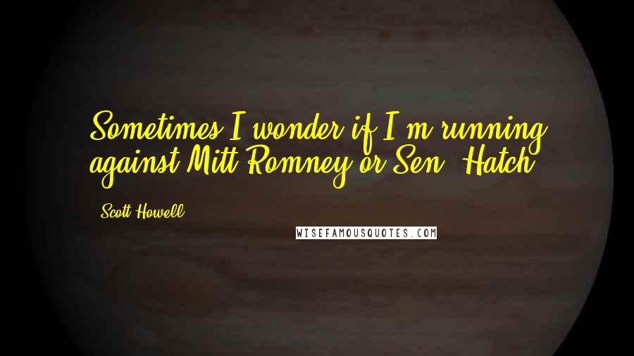 Scott Howell Quotes: Sometimes I wonder if I'm running against Mitt Romney or Sen. Hatch.