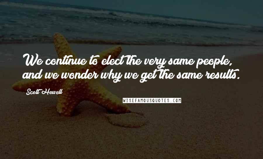 Scott Howell Quotes: We continue to elect the very same people, and we wonder why we get the same results.