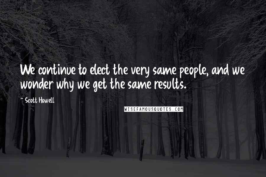 Scott Howell Quotes: We continue to elect the very same people, and we wonder why we get the same results.