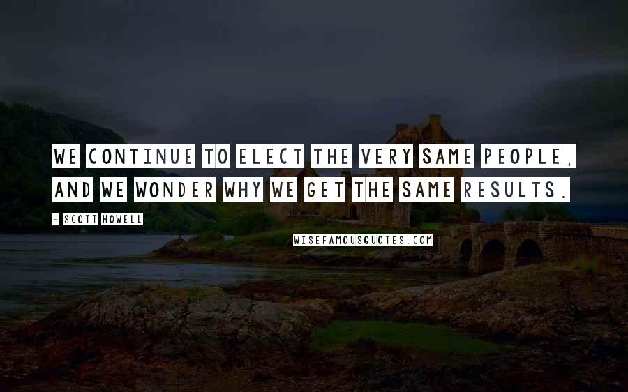 Scott Howell Quotes: We continue to elect the very same people, and we wonder why we get the same results.