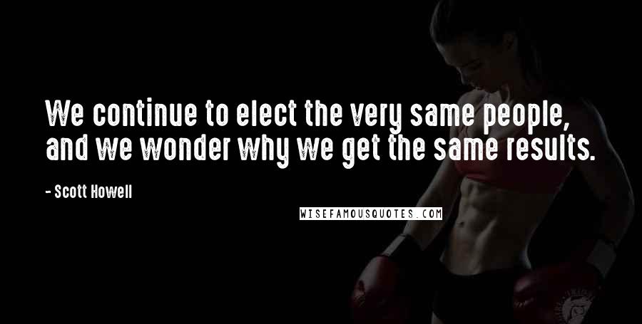 Scott Howell Quotes: We continue to elect the very same people, and we wonder why we get the same results.