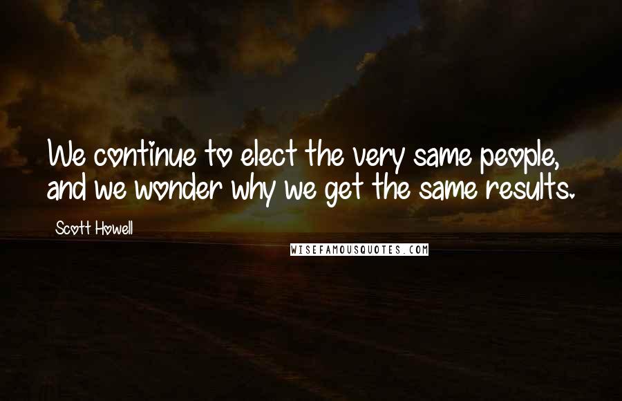 Scott Howell Quotes: We continue to elect the very same people, and we wonder why we get the same results.