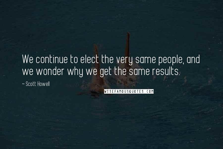 Scott Howell Quotes: We continue to elect the very same people, and we wonder why we get the same results.
