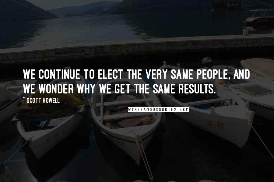 Scott Howell Quotes: We continue to elect the very same people, and we wonder why we get the same results.