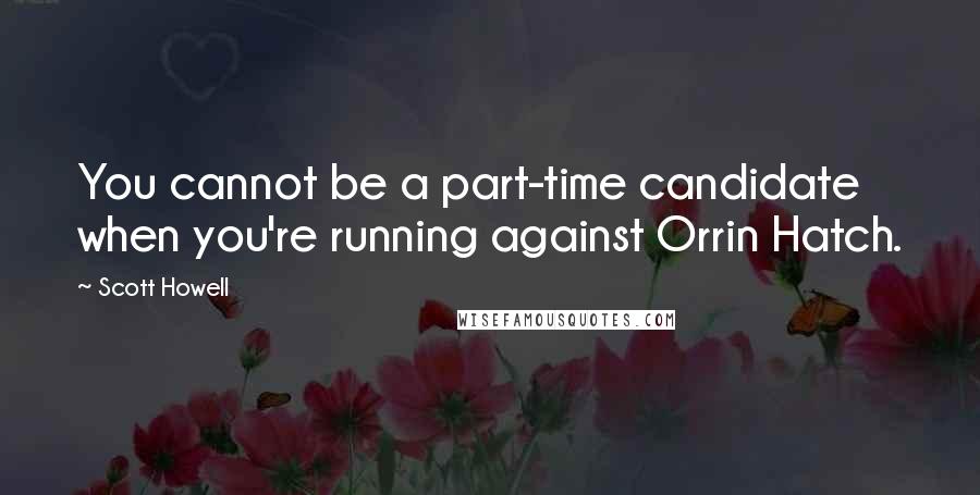Scott Howell Quotes: You cannot be a part-time candidate when you're running against Orrin Hatch.