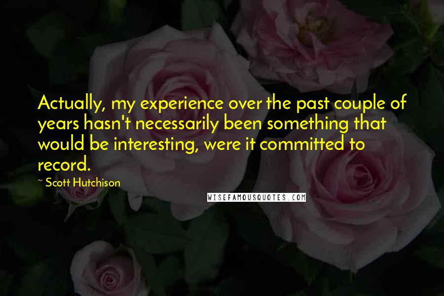 Scott Hutchison Quotes: Actually, my experience over the past couple of years hasn't necessarily been something that would be interesting, were it committed to record.