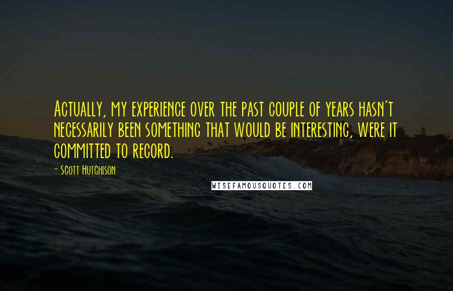 Scott Hutchison Quotes: Actually, my experience over the past couple of years hasn't necessarily been something that would be interesting, were it committed to record.