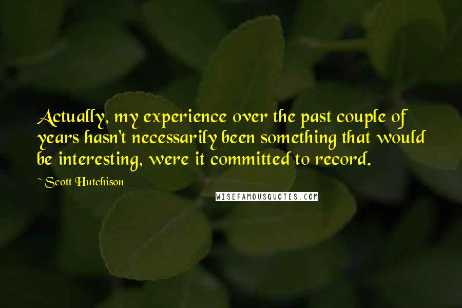Scott Hutchison Quotes: Actually, my experience over the past couple of years hasn't necessarily been something that would be interesting, were it committed to record.
