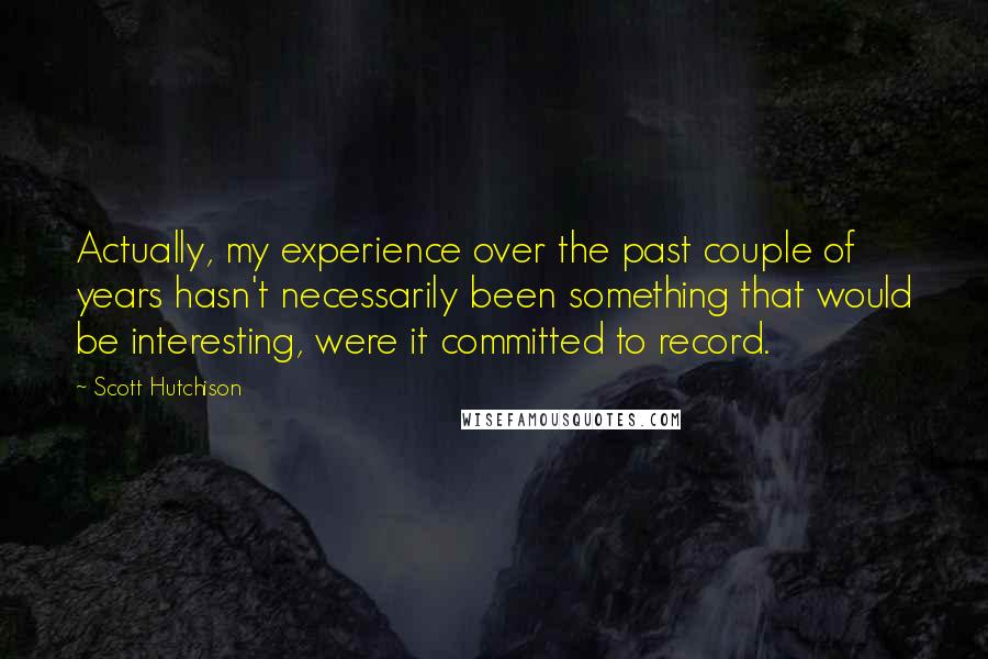 Scott Hutchison Quotes: Actually, my experience over the past couple of years hasn't necessarily been something that would be interesting, were it committed to record.