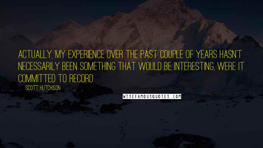 Scott Hutchison Quotes: Actually, my experience over the past couple of years hasn't necessarily been something that would be interesting, were it committed to record.