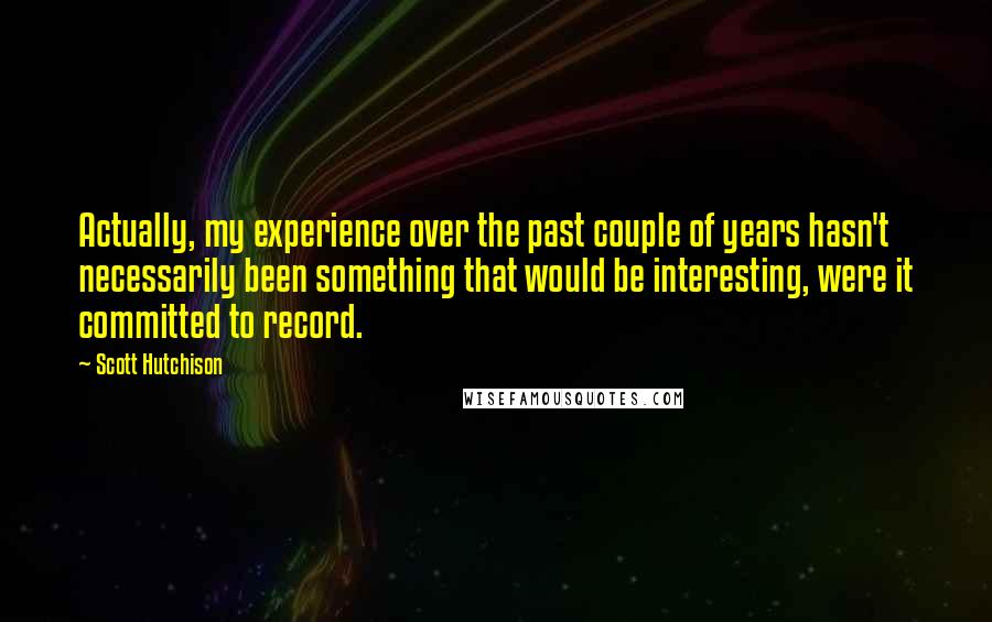 Scott Hutchison Quotes: Actually, my experience over the past couple of years hasn't necessarily been something that would be interesting, were it committed to record.