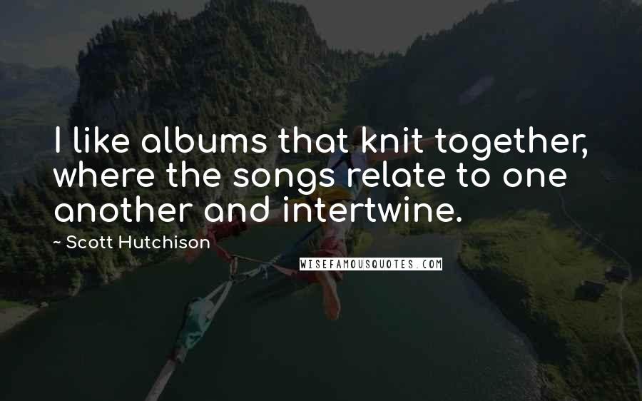 Scott Hutchison Quotes: I like albums that knit together, where the songs relate to one another and intertwine.