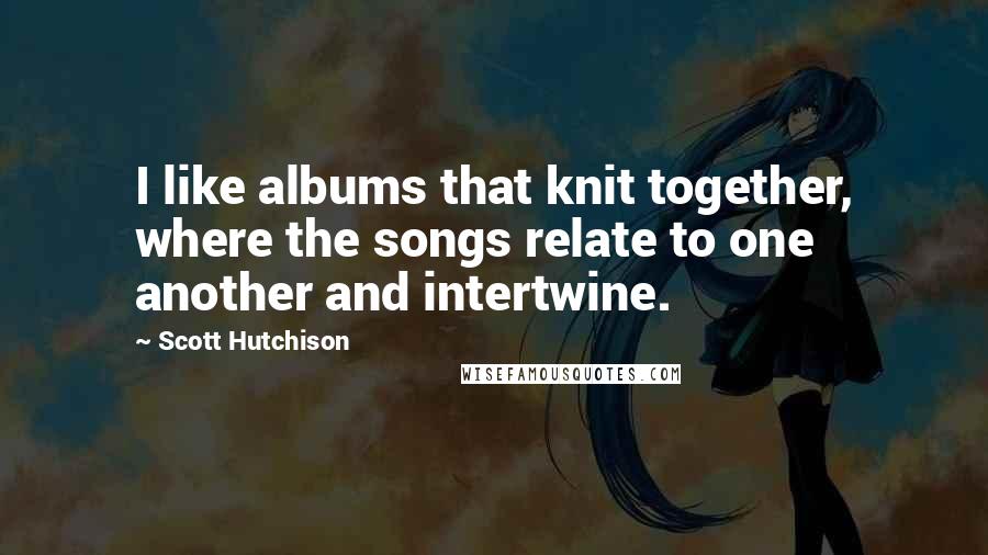 Scott Hutchison Quotes: I like albums that knit together, where the songs relate to one another and intertwine.