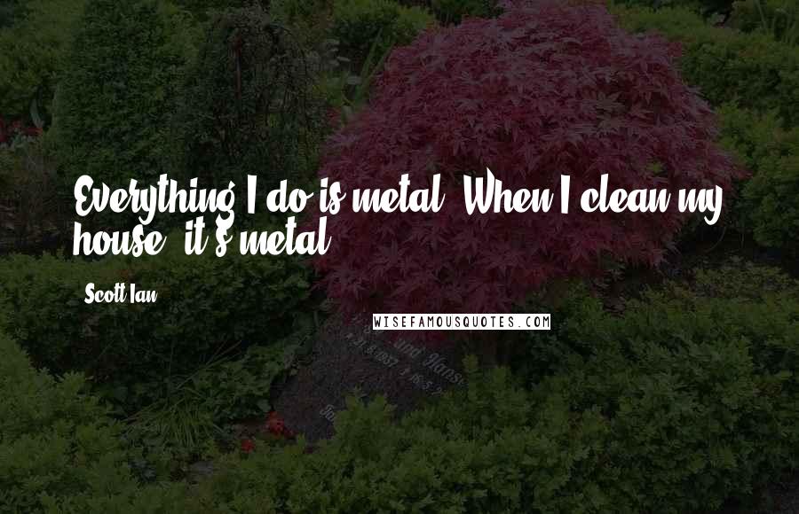 Scott Ian Quotes: Everything I do is metal. When I clean my house, it's metal.