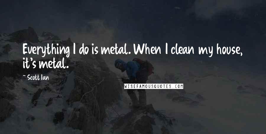 Scott Ian Quotes: Everything I do is metal. When I clean my house, it's metal.