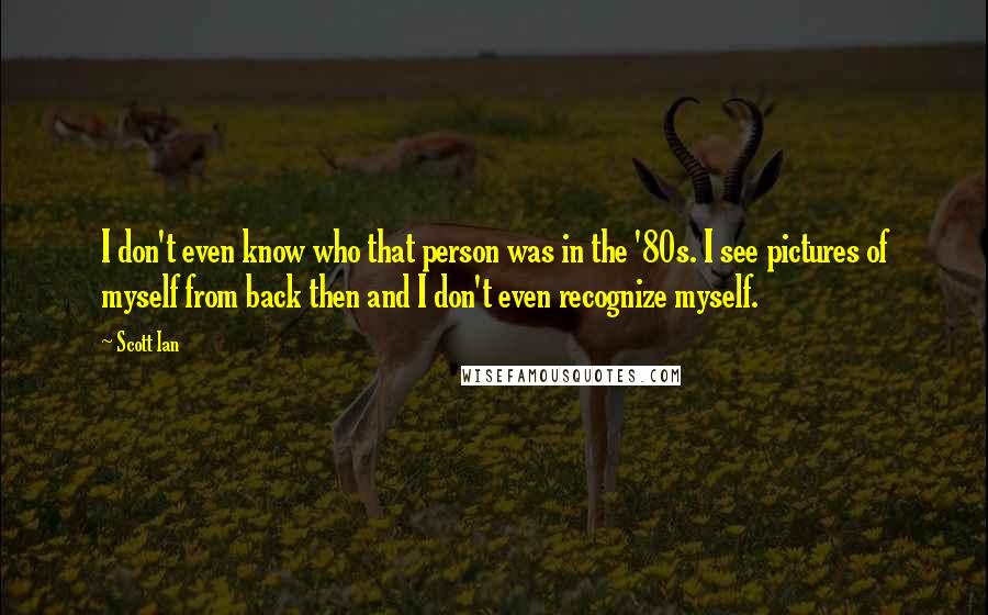 Scott Ian Quotes: I don't even know who that person was in the '80s. I see pictures of myself from back then and I don't even recognize myself.