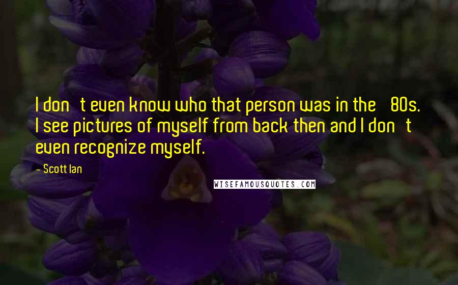 Scott Ian Quotes: I don't even know who that person was in the '80s. I see pictures of myself from back then and I don't even recognize myself.