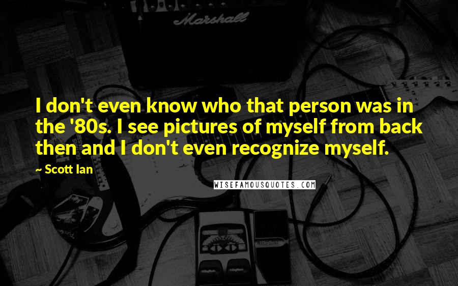 Scott Ian Quotes: I don't even know who that person was in the '80s. I see pictures of myself from back then and I don't even recognize myself.