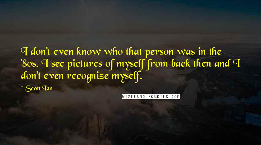 Scott Ian Quotes: I don't even know who that person was in the '80s. I see pictures of myself from back then and I don't even recognize myself.