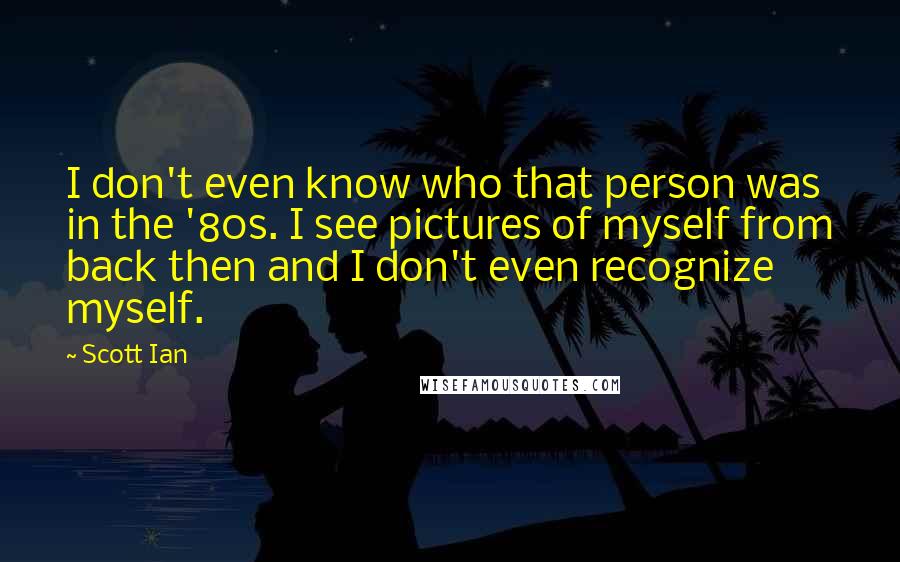 Scott Ian Quotes: I don't even know who that person was in the '80s. I see pictures of myself from back then and I don't even recognize myself.