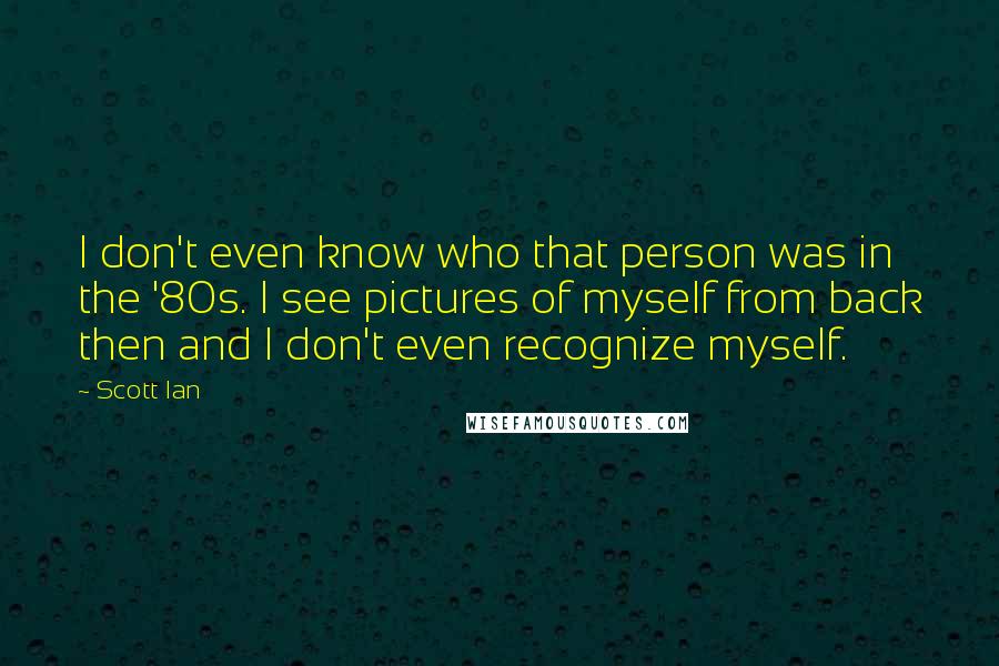 Scott Ian Quotes: I don't even know who that person was in the '80s. I see pictures of myself from back then and I don't even recognize myself.