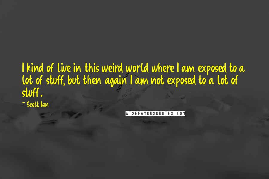 Scott Ian Quotes: I kind of live in this weird world where I am exposed to a lot of stuff, but then again I am not exposed to a lot of stuff.